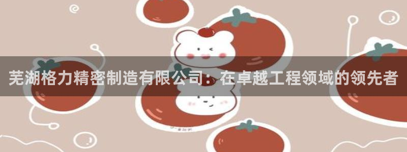 彩神viii是正规平台吗?：芜湖格力精密制造有限公司：在卓越工程领域的领先者