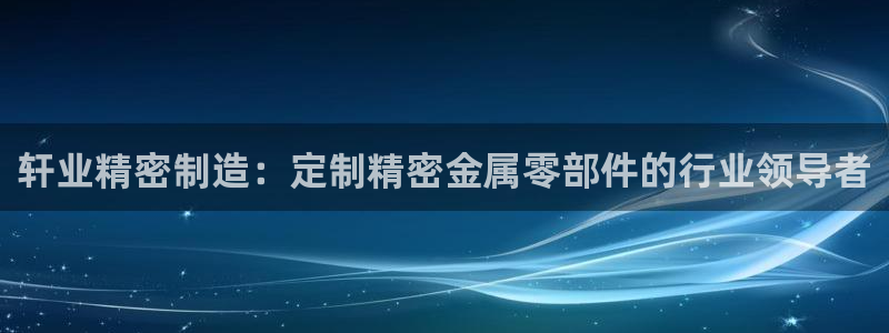 彩神vi争霸官网：轩业精密制造：定制精密金属零部件的行业领导者