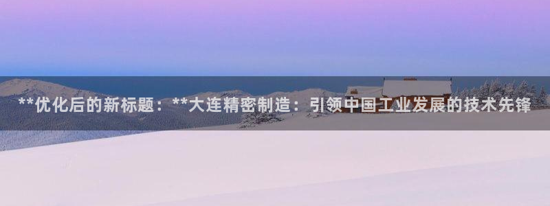 彩神v8手机客户端怎么下载：**优化后的新标题：**大连精密制造：引领中国工业发展的技术先锋