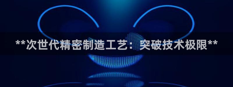 彩神iv真的能赚钱吗：**次世代精密制造工艺：突破技术极限**