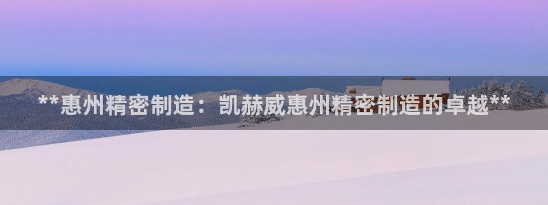 彩神vip购彩大厅下载：**惠州精密制造：凯赫威惠州精密制造的卓越**