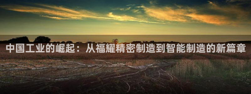 彩神V8平台：中国工业的崛起：从福耀精密制造到智能制造的新篇章