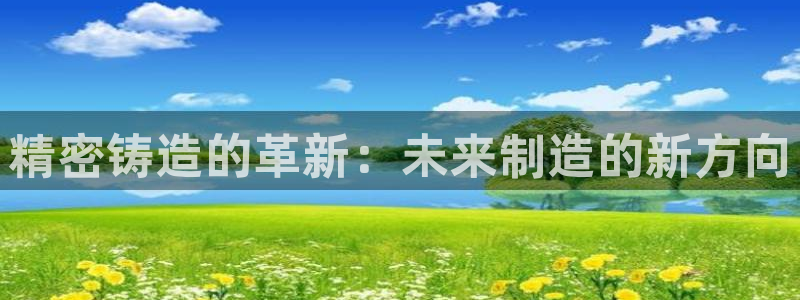 彩神v8平台正规吗：精密铸造的革新：未来制造的新方向