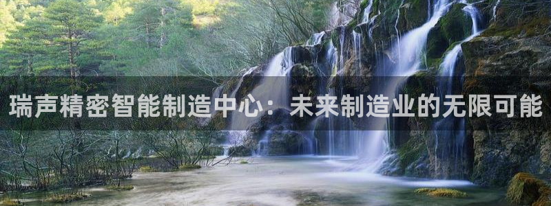 彩神V购彩大厅：瑞声精密智能制造中心：未来制造业的无限可能