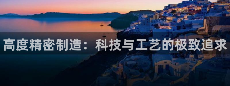彩神v8购彩大厅登：高度精密制造：科技与工艺的极致追求