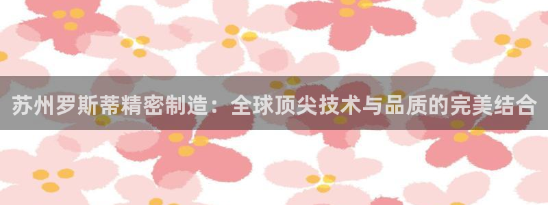 下载彩神通关注金码：苏州罗斯蒂精密制造：全球顶尖技术与品质的完美结合