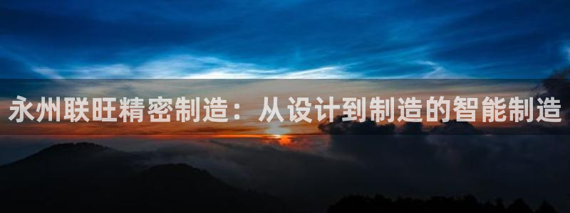彩神Vll购彩大厅：永州联旺精密制造：从设计到制造的智能制造